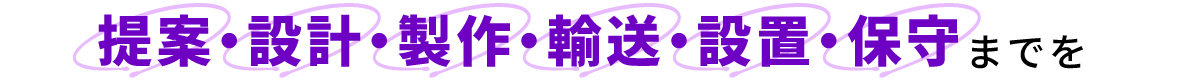 提案・設計・製作・輸送・設置・保守までを
